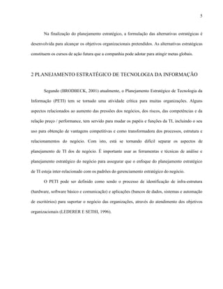 5



       Na finalização do planejamento estratégico, a formulação das alternativas estratégicas é

desenvolvida para alcançar os objetivos organizacionais pretendidos. As alternativas estratégicas

constituem os cursos de ação futura que a companhia pode adotar para atingir metas globais.



2 PLANEJAMENTO ESTRATÉGICO DE TECNOLOGIA DA INFORMAÇÃO


       Segundo (BRODBECK, 2001) atualmente, o Planejamento Estratégico de Tecnologia da

Informação (PETI) tem se tornado uma atividade crítica para muitas organizações. Alguns

aspectos relacionados ao aumento das pressões dos negócios, dos riscos, das competências e da

relação preço / performance, tem servido para mudar os papéis e funções da TI, incluindo o seu

uso para obtenção de vantagens competitivas e como transformadora dos processos, estrutura e

relacionamentos do negócio. Com isto, está se tornando difícil separar os aspectos de

planejamento de TI dos de negócio. É importante usar as ferramentas e técnicas de análise e

planejamento estratégico do negócio para assegurar que o enfoque do planejamento estratégico

de TI esteja inter-relacionado com os padrões do gerenciamento estratégico do negócio.

       O PETI pode ser definido como sendo o processo de identificação de infra-estrutura

(hardware, software básico e comunicação) e aplicações (bancos de dados, sistemas e automação

de escritórios) para suportar o negócio das organizações, através do atendimento dos objetivos

organizacionais (LEDERER E SETHI, 1996).
 
