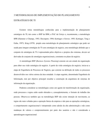 6



3 METODOLOGIAS DE IMPLEMENTAÇÃO DO PLANEJAMENTO

ESTRATÉGICO DE TI



       Existem várias metodologias conhecidas para a implementação do planejamento

estratégico de TI, tais como: a BSP da IBM, a PAC da Unisys e, recentemente, a metodologia

BPR (Hammer e Champy, 1993; Davenport, 1994; Kettinger e Grover, 1995; Kettinger, Teng e

Guha, 1997). King (1978) propôs uma metodologia do planejamento estratégico que pode ser

usada para integrar estratégias de TI com estratégias de negócio, esta metodologia defende que o

conjunto de estratégias de TI é representada pelos objetivos e projetos dos sistemas, devem ser

derivadas do conjunto de estratégias organizacionais, constantes no plano de negócio.

       A metodologia BSP (Business Systems Planning) consiste em um estudo da organização

para obter sua visão estratégica do negócio. A partir da visão estratégica do negócio, inicia-se a

etapa de Engenharia de Processos de Negócio, que consiste na definição de todos os processos

desenvolvidos nos vários setores da área estudada. A etapa seguinte, denominada Engenharia de

Informação, tem por objetivo principal ressaltar a construção da arquitetura de sistemas de

informação da organização.

       Podemos considerar as metodologias como um agente de transformação da organização,

onde processos e regras estão sendo alterados e, conseqüentemente, o formato de trabalho das

pessoas. Observa-se também que na metodologia BSP não existe intenção de movimento, as

regras são mais voltadas para a operação básica da empresa e não para as operações estratégicas,

o comportamento organizacional é interpretado como adesão da alta administração e não como

mudanças de valores e comprometimento por parte dos usuários e não é considerada a

aprendizagem organizacional.
 
