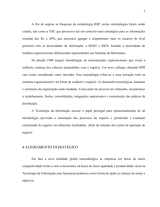 7



       A fim de superar as fraquezas da metodologia BSP, outras metodologias foram sendo

criadas, tais como a TSP, que procurava dar um contexto mais estratégico para as informações

oriundas dos SI, a APX, que procurava agregar e comprometer mais os usuários de nível

gerencial com as necessidades de informação, a BIAIT e BICS, focando a necessidade de

modelos organizacionais diferenciados representados nos Sistemas de Informação.

       Na década 1990 surgem metodologias de reestruturação organizacionais que visam a

melhoria contínua dos esforços despendidos com o negócio. Um novo enfoque chamado BPR

vem sendo considerado como inovador. Esta metodologia refere-se a uma inovação total na

estrutura organizacional e na forma de conduzir o negócio. As dimensões tecnológicas, humanas

e estruturais da organização serão mudadas. Como parte do processo de redesenho, encontramos

o realinhamento, fusões, consolidações, integrações operacionais e reorientação das práticas de

distribuição.

       A Tecnologia da Informação assume o papel principal para operacionalização de tal

metodologia, provendo a automação dos processos do negócio e permitindo a condução

centralizada do negócio em diferentes localidades. Além da redução dos custos de operação do

negócio.



4 ALINHAMENTO ESTRATÉGICO


       Em fase a nova realidade global mercadológica as empresas em busca de maior

competitividade frente a seus concorrentes na busca de maior qualidade e produtividade vêem na

Tecnologia da Informação uma ferramenta poderosa como forma de ajuda no alcance de metas e

objetivos.
 