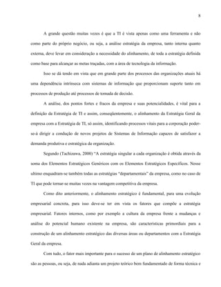 8



       A grande questão muitas vezes é que a TI é vista apenas como uma ferramenta e não

como parte do próprio negócio, ou seja, a análise estratégia da empresa, tanto interna quanto

externa, deve levar em consideração a necessidade do alinhamento, de toda a estratégia definida

como base para alcançar as metas traçadas, com a área de tecnologia da informação.

       Isso se dá tendo em vista que em grande parte dos processos das organizações atuais há

uma dependência intrínseca com sistemas de informação que proporcionam suporte tanto em

processos de produção até processos de tomada de decisão.

       A análise, dos pontos fortes e fracos da empresa e suas potencialidades, é vital para a

definição da Estratégia de TI e assim, conseqüentemente, o alinhamento da Estratégia Geral da

empresa com a Estratégia de TI, só assim, identificando processos vitais para a corporação poder-

se-á dirigir a condução de novos projetos de Sistemas de Informação capazes de satisfazer a

demanda produtiva e estratégica da organização.

       Segundo (Tachizawa, 2000) “A estratégia singular a cada organização é obtida através da

soma dos Elementos Estratégicos Genéricos com os Elementos Estratégicos Específicos. Nesse

ultimo enquadram-se também todas as estratégias “departamentais” da empresa, como no caso de

TI que pode tornar-se muitas vezes na vantagem competitiva da empresa.

       Como dito anteriormente, o alinhamento estratégico é fundamental, para uma evolução

empresarial concreta, para isso deve-se ter em vista os fatores que compõe a estratégia

empresarial. Fatores internos, como por exemplo a cultura da empresa frente a mudanças e

análise do potencial humano existente na empresa, são características primordiais para a

construção de um alinhamento estratégico das diversas áreas ou departamentos com a Estratégia

Geral da empresa.

       Com tudo, o fator mais importante para o sucesso de um plano de alinhamento estratégico

são as pessoas, ou seja, de nada adianta um projeto teórico bem fundamentado de forma técnica e
 