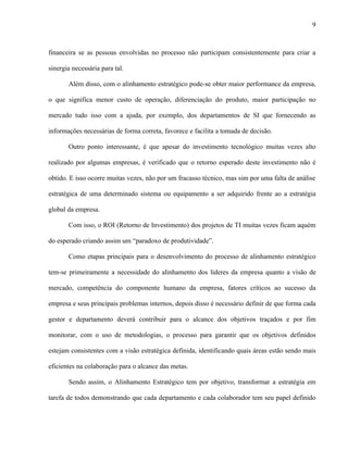 9



financeira se as pessoas envolvidas no processo não participam consistentemente para criar a

sinergia necessária para tal.

       Além disso, com o alinhamento estratégico pode-se obter maior performance da empresa,

o que significa menor custo de operação, diferenciação do produto, maior participação no

mercado tudo isso com a ajuda, por exemplo, dos departamentos de SI que fornecendo as

informações necessárias de forma correta, favorece e facilita a tomada de decisão.

       Outro ponto interessante, é que apesar do investimento tecnológico muitas vezes alto

realizado por algumas empresas, é verificado que o retorno esperado deste investimento não é

obtido. E isso ocorre muitas vezes, não por um fracasso técnico, mas sim por uma falta de análise

estratégica de uma determinado sistema ou equipamento a ser adquirido frente ao a estratégia

global da empresa.

       Com isso, o ROI (Retorno de Investimento) dos projetos de TI muitas vezes ficam aquém

do esperado criando assim um “paradoxo de produtividade”.

       Como etapas principais para o desenvolvimento do processo de alinhamento estratégico

tem-se primeiramente a necessidade do alinhamento dos lideres da empresa quanto a visão de

mercado, competência do componente humano da empresa, fatores críticos ao sucesso da

empresa e seus principais problemas internos, depois disso é necessário definir de que forma cada

gestor e departamento deverá contribuir para o alcance dos objetivos traçados e por fim

monitorar, com o uso de metodologias, o processo para garantir que os objetivos definidos

estejam consistentes com a visão estratégica definida, identificando quais áreas estão sendo mais

eficientes na colaboração para o alcance das metas.

       Sendo assim, o Alinhamento Estratégico tem por objetivo, transformar a estratégia em

tarefa de todos demonstrando que cada departamento e cada colaborador tem seu papel definido
 