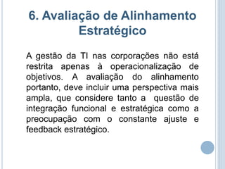 6. Avaliação de Alinhamento
         Estratégico
A gestão da TI nas corporações não está
restrita apenas à operacionalização de
objetivos. A avaliação do alinhamento
portanto, deve incluir uma perspectiva mais
ampla, que considere tanto a questão de
integração funcional e estratégica como a
preocupação com o constante ajuste e
feedback estratégico.
 
