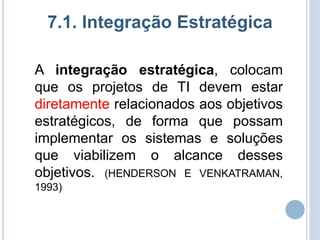 7.1. Integração Estratégica

A integração estratégica, colocam
que os projetos de TI devem estar
diretamente relacionados aos objetivos
estratégicos, de forma que possam
implementar os sistemas e soluções
que viabilizem o alcance desses
objetivos. (HENDERSON E VENKATRAMAN,
1993)
 