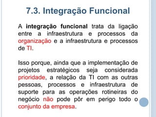 7.3. Integração Funcional
A integração funcional trata da ligação
entre a infraestrutura e processos da
organização e a infraestrutura e processos
de TI.

Isso porque, ainda que a implementação de
projetos estratégicos seja considerada
prioridade, a relação da TI com as outras
pessoas, processos e infraestrutura de
suporte para as operações rotineiras do
negócio não pode pôr em perigo todo o
conjunto da empresa.
 