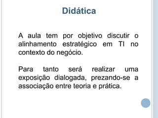 Didática

A aula tem por objetivo discutir o
alinhamento estratégico em TI no
contexto do negócio.

Para tanto será realizar uma
exposição dialogada, prezando-se a
associação entre teoria e prática.
 