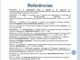 Referências
FAGUNDES,       E.   M.    Alinhamento    entre  o     negócio  e    TI. Disponível em:
<http://www.efagundes.com/webcasts/docs/Webcast%20Alinhamento%20entre%20o%20Neg%C3%B3
cio%20e%20TIC.pdf>. Acesso em: 19 mar. 2011.
FAGUNDES, E. M. CobIT: um framework para a eficiência das organizações de Tecnologia da
Informação              e              Telecomunicações.            Disponível         em:
<http://www.efagundes.com/artigos/Arquivos_pdf/CobIT_EduadoFagundes.pdf>. Acesso em 21 mar.
2011a.
GARTLAN, J.; SHANKS, G. The alignment of business and information technology strategy in
Australia. Australasian Journal of Information Systems, v. 14, n. 2, 2007.
HAX, A. C.; MAJLUF, N. S. The concept of strategy and strategy formation process, Interfaces, v.18,
n.3, p. 99-109, 1988.
HENDERSON, J. C.; VENKATRAMAN, N. Strategic alignment: Leveraging information technology for
transforming organizations, IBM Systems Journal, v. 32, n. 1, 1993.
KANELLIS, P.; LYCETT, M.; PAUL, R. J. Evaluating business information systems fit: Fromconcept to
practical application. European Journal of Information System, v. 8, n. 1, p. 65–77, mar. 1999.
MINTZBERG, H., Opening up the definition of strategy. In: QUINN,J. B.; MINTZBERG, H.; JAMES, R.
M.(Ed.). The Strategic Process – concepts, contexts and cases. sl.:Prentice-Hall, 1988.
PORTER, M. Estratégia Competitiva - Técnicas para análise de indústrias e da concorrência. São
Paulo: Campus, 1986.
REICH, B. H.; BENBASAT, I. Measuring the linkage between business and information technology
objectives. MIS Quarterly, v. 20, n. 1, p 55–81, mar.1996.
SOUSA NETO, M. V. Alinhamento estratégico Tecnologia da Informação. Disponível em: <
http://www.manoelveras.com.br/media/pdf/AlinhamentoEstrat%C3%A9gicodaTIcomBSC%20[Modo%20
de%20Compatibilidade].pdf >. Acesso em: 15 mar. 2011.
ROCKART, J. F., Chief executives define their own data needs, Harvard Business Review, n.2, p. 81-
92, mar/abr 1979.
WEILL, P.; ROSS, J. W. Conhecimento em TI: O que os executivos precisam saber para conduzirem
com sucesso TI em suas empresas. M.Books, 2010.
 