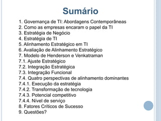 Sumário
1. Governança de TI: Abordagens Contemporâneas
2. Como as empresas encaram o papel da TI
3. Estratégia de Negócio
4. Estratégia de TI
5. Alinhamento Estratégico em TI
6. Avaliação de Alinhamento Estratégico
7. Modelo de Henderson e Venkatraman
7.1. Ajuste Estratégico
7.2. Integração Estratégica
7.3. Integração Funcional
7.4. Quatro perspectivas de alinhamento dominantes
7.4.1. Execução da estratégia
7.4.2. Transformação de tecnologia
7.4.3. Potencial competitivo
7.4.4. Nível de serviço
8. Fatores Críticos de Sucesso
9. Questões?
 