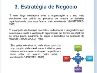 3. Estratégia de Negócio
“É uma força mediadora entre a organização e o seu meio
envolvente: um padrão no processo de tomada de decisões
organizacionais para fazer face ao meio envolvente.” (MINTZBERG,
1988)

“É o conjunto de decisões coerentes, unificadoras e integradoras que
determina e revela a vontade da organização em termos de objetivos
de longo prazo, programa de ações e prioridade na aplicação de
recursos”. (HAX; MAJLUF, 1988)

“São ações ofensivas ou defensivas para criar
uma posição defensável numa indústria, para
enfrentar com sucesso as forças competitivas e
assim obter um retorno maior sobre o
investimento.” (PORTER, 1986)
 