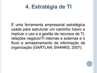 4. Estratégia de TI


É uma ferramenta empresarial estratégica
usada para estruturar um caminho futuro e
implicar o uso e a gestão de recursos de TI,
relações negócio/TI internas e externas e o
fluxo e armazenamento de informação da
organização (GARTLAN; SHANKS, 2007).
 