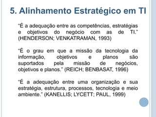 5. Alinhamento Estratégico em TI
 “É a adequação entre as competências, estratégias
 e objetivos do negócio com as de TI.”
 (HENDERSON; VENKATRAMAN, 1993)

 “É o grau em que a missão da tecnologia da
 informação,      objetivos    e   planos     são
 suportados      pela     missão  de    negócios,
 objetivos e planos.” (REICH; BENBASAT, 1996)

 “É a adequação entre uma organização e sua
 estratégia, estrutura, processos, tecnologia e meio
 ambiente.” (KANELLIS; LYCETT; PAUL, 1999)
 