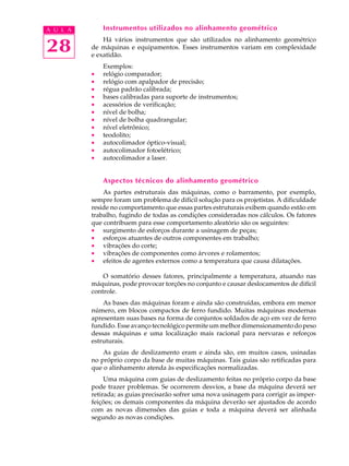 28
A U L A Instrumentos utilizados no alinhamento geométrico
Há vários instrumentos que são utilizados no alinhamento geométrico
de máquinas e equipamentos. Esses instrumentos variam em complexidade
e exatidão.
Exemplos:
· relógio comparador;
· relógio com apalpador de precisão;
· régua padrão calibrada;
· bases calibradas para suporte de instrumentos;
· acessórios de verificação;
· nível de bolha;
· nível de bolha quadrangular;
· nível eletrônico;
· teodolito;
· autocolimador óptico-visual;
· autocolimador fotoelétrico;
· autocolimador a laser.
Aspectos técnicos do alinhamento geométrico
As partes estruturais das máquinas, como o barramento, por exemplo,
sempre foram um problema de difícil solução para os projetistas. A dificuldade
reside no comportamento que essas partes estruturais exibem quando estão em
trabalho, fugindo de todas as condições consideradas nos cálculos. Os fatores
que contribuem para esse comportamento aleatório são os seguintes:
· surgimento de esforços durante a usinagem de peças;
· esforços atuantes de outros componentes em trabalho;
· vibrações do corte;
· vibrações de componentes como árvores e rolamentos;
· efeitos de agentes externos como a temperatura que causa dilatações.
O somatório desses fatores, principalmente a temperatura, atuando nas
máquinas, pode provocar torções no conjunto e causar deslocamentos de difícil
controle.
As bases das máquinas foram e ainda são construídas, embora em menor
número, em blocos compactos de ferro fundido. Muitas máquinas modernas
apresentam suas bases na forma de conjuntos soldados de aço em vez de ferro
fundido. Esse avanço tecnológico permite um melhor dimensionamento do peso
dessas máquinas e uma localização mais racional para nervuras e reforços
estruturais.
As guias de deslizamento eram e ainda são, em muitos casos, usinadas
no próprio corpo da base de muitas máquinas. Tais guias são retificadas para
que o alinhamento atenda às especificações normalizadas.
Uma máquina com guias de deslizamento feitas no próprio corpo da base
pode trazer problemas. Se ocorrerem desvios, a base da máquina deverá ser
retirada; as guias precisarão sofrer uma nova usinagem para corrigir as imper-
feições; os demais componentes da máquina deverão ser ajustados de acordo
com as novas dimensões das guias e toda a máquina deverá ser alinhada
segundo as novas condições.
 