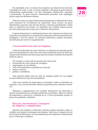 28
A U L ANa atualidade, com a evolução das máquinas que desenvolvem elevadas
velocidades de corte, é cada vez mais freqüente a presença de guias lineares
rolamentadas padronizadas e de fácil montagem, alinhamento, reposição
e manutenção. As guias lineares rolamentadas permitem uma regulagem
da pré-carga dos elementos rolantes.
Outrainovaçãonocampodafabricaçãodemáquinaséautilizaçãoderesinas
como elemento de revestimento de superfícies. Essas resinas, em geral
diamantadas, possuem uma elevada dureza e reduzem grandemente o atrito
entre as superfícies em contato. As superfícies que recebem resinas passam
por uma preparação prévia para que a aderência seja perfeita.
O ajuste dimensional e o alinhamento prévio dos conjuntos envolvidos são
realizados com dispositivos e instrumentos adequados antes do preenchimento,
moldagem e cura das resinas. As correções posteriores, quando necessário,
são efetuadas por meio de rasqueteamento.
A inconveniência do calor em máquinas
Como já foi discutido em aulas anteriores, as máquinas em operação geram
uma certa quantidade de calor. Esse calor é proveniente das forças de atrito que
surgem entre elementos mecânicos que estão em contato e realizam movimentos
relativos entre si.
Por exemplo, o calor pode ser gerado pelo atrito entre:
· ferramentas de corte e peças em usinagem;
· engrenagens em movimento;
· eixos movimentando-se apoiados em mancais;
· polias e correias;
· pinhão e cremalheira.
Uma possível adição extra de calor na máquina poderá ter sua origem
no meio ambiente em que ela está instalada.
Todo esse aumento de temperatura se transmite a todos os elementos da
máquina, e isso, inevitavelmente, influirá na geometria dos conjuntos mecâni-
cos.
Máquinas e equipamentos com exatidão dimensional são fabricados e
operam normalmente em condições ambientais controladas. Além do controle
da temperatura, controla-se a umidade do ar. É uma necessidade quando se
pensa em qualidade e eficiência.
Elevação, movimentação e transporte
de máquinas e equipamentos
Quando uma máquina é fabricada conforme projeto específico, todos os
cuidados com ajustes e montagens são tomados. Aprovada, a máquina deverá
sair do setor de fabricação e ser encaminhada para um depósito ou diretamente
para o cliente que a comprou.
 