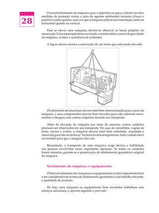 28
A U L A O encaminhamento da máquina para o depósito ou para o cliente envolve
medidas de proteção contra a ação de agentes ambientais normais (chuva e
poeira) e contra quedas, uma vez que a máquina sofrerá movimentação, tanto na
horizontal quanto na vertical.
Para se elevar uma máquina, devem-se observar os locais próprios de
amarração. Uma amarração bem executada, considerando o centro de gravidade
da máquina, evitará a ocorrência de acidentes.
A figura abaixo mostra a amarração de um torno que está sendo elevado.
Os elementos de amarração devem estar bem dimensionados para o peso da
máquina, e seus componentes móveis bem travados para não sofrerem movi-
mentos e choques com outros conjuntos durante seu transporte.
Além da elevação da máquina por meio de amarras, outros cuidados
precisam ser observados em seu transporte. No caso de caminhões, vagões de
trens, navios e aviões, a máquina deverá estar bem embalada, assentada e
amarrada para não se deslocar. Na hora do descarregamento, todo cuidado deve
ser tomado para que a máquina não caia.
Resumindo, o transporte de uma máquina exige técnica e habilidade
das pessoas envolvidas nessa importante operação. Se todos os cuidados
forem tomados, garante-se a preservação do alinhamento geométrico original
da máquina.
Nivelamento de máquinas e equipamentos
O bom nivelamento das máquinas e equipamentos é outro importante fator
a ser considerado em termos de alinhamento geométrico e de trabalho eficiente,
e qualidade de produto.
De fato, uma máquina ou equipamento bem nivelados trabalham sem
esforços adicionais, e operam segundo o previsto.
 