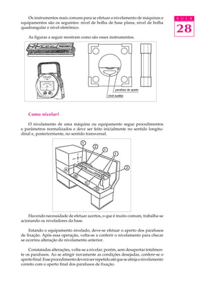 28
A U L AOs instrumentos mais comuns para se efetuar o nivelamento de máquinas e
equipamentos são os seguintes: nível de bolha de base plana; nível de bolha
quadrangular e nível eletrônico.
As figuras a seguir mostram como são esses instrumentos.
Como nivelar?
O nivelamento de uma máquina ou equipamento segue procedimentos
e parâmetros normalizados e deve ser feito inicialmente no sentido longitu-
dinal e, posteriormente, no sentido transversal.
Havendo necessidade de efetuar acertos, o que é muito comum, trabalha-se
acionando os niveladores da base.
Estando o equipamento nivelado, deve-se efetuar o aperto dos parafusos
de fixação. Após essa operação, volta-se a conferir o nivelamento para checar
se ocorreu alteração do nivelamento anterior.
Constatadas alterações, volta-se a nivelar; porém, sem desapertar totalmen-
te os parafusos. Ao se atingir novamente as condições desejadas, confere-se o
apertofinal.Esseprocedimentodeveráserrepetidoatéqueseatinjaonivelamento
correto com o aperto final dos parafusos de fixação.
 