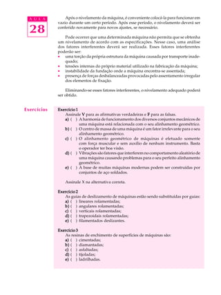 28
A U L A Após o nivelamento da máquina, é conveniente colocá-la para funcionar em
vazio durante um certo período. Após esse período, o nivelamento deverá ser
conferido novamente para novos ajustes, se necessário.
Pode ocorrer que uma determinada máquina não permita que se obtenha
um nivelamento de acordo com as especificações. Nesse caso, uma análise
dos fatores interferentes deverá ser realizada. Esses fatores interferentes
poderão ser:
· uma torção da própria estrutura da máquina causada por transporte inade-
quado;
· tensões internas do próprio material utilizado na fabricação da máquina;
· instabilidade da fundação onde a máquina encontra-se assentada;
· presença de forças desbalanceadas provocadas pelo assentamento irregular
dos elementos de fixação.
Eliminando-se esses fatores interferentes, o nivelamento adequado poderá
ser obtido.
Exercício 1Exercício 1Exercício 1Exercício 1Exercício 1
Assinale VVVVV para as afirmativas verdadeiras e FFFFF para as falsas.
a)a)a)a)a) ( ) A harmonia de funcionamento dos diversos conjuntos mecânicos de
uma máquina está relacionada com o seu alinhamento geométrico.
b)b)b)b)b) ( ) O centro de massa de uma máquina é um fator irrelevante para o seu
alinhamento geométrico.
c)c)c)c)c) ( ) O alinhamento geométrico de máquinas é efetuado somente
com força muscular e sem auxílio de nenhum instrumento. Basta
o operador ter boa visão.
d)d)d)d)d) ( ) Vibrações são fatores que interferem no comportamento aleatório de
uma máquina causando problemas para o seu perfeito alinhamento
geométrico.
e)e)e)e)e) ( ) A base de muitas máquinas modernas podem ser construídas por
conjuntos de aço soldados.
Assinale X na alternativa correta.
Exercício 2Exercício 2Exercício 2Exercício 2Exercício 2
As guias de deslizamento de máquinas estão sendo substituídas por guias:
a)a)a)a)a) ( ) lineares rolamentadas;
b)b)b)b)b) ( ) angulares rolamentadas;
c)c)c)c)c) ( ) verticais rolamentadas;
d)d)d)d)d) ( ) trapezoidais rolamentadas;
e)e)e)e)e) ( ) filamentados deslizantes.
Exercício 3Exercício 3Exercício 3Exercício 3Exercício 3
As resinas de enchimento de superfícies de máquinas são:
a)a)a)a)a) ( ) cimentadas;
b)b)b)b)b) ( ) diamantadas;
c)c)c)c)c) ( ) asfaltadas;
d)d)d)d)d) ( ) tijoladas;
e)e)e)e)e) ( ) ladrilhadas.
Exercícios
 