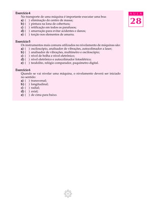 28
A U L AExercício 4Exercício 4Exercício 4Exercício 4Exercício 4
No transporte de uma máquina é importante executar uma boa:
a)a)a)a)a) ( ) eliminação do centro de massa;
b)b)b)b)b) ( ) pintura na lona de cobertura;
c)c)c)c)c) ( ) retificação em todos os parafusos;
d)d)d)d)d) ( ) amarração para evitar acidentes e danos;
e)e)e)e)e) ( ) torção nos elementos de amarra.
Exercício 5Exercício 5Exercício 5Exercício 5Exercício 5
Os instrumentos mais comuns utilizados no nivelamento de máquinas são:
a)a)a)a)a) ( ) osciloscópio, analisador de vibrações, autocolimador a laser;
b)b)b)b)b) ( ) analisador de vibrações, multímetro e osciloscópio;
c)c)c)c)c) ( ) nível de bolha e nível eletrônico;
d)d)d)d)d) ( ) nível eletrônico e autocolimador fotoelétrico;
e)e)e)e)e) ( ) teodolito, relógio comparador, paquímetro digital.
Exercício 6Exercício 6Exercício 6Exercício 6Exercício 6
Quando se vai nivelar uma máquina, o nivelamento deverá ser iniciado
no sentido:
a)a)a)a)a) ( ) transversal;
b)b)b)b)b) ( ) longitudinal;
c)c)c)c)c) ( ) radial;
d)d)d)d)d) ( ) axial;
e)e)e)e)e) ( ) de cima para baixo.
 