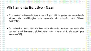 Alinhamento Iterativo - Naan
• É baseado na ideia de que uma solução ótima pode ser encontrada
através da modificação repetidamente de soluções sub ótimas
existentes.
• Os métodos iterativos obviam esta situação através de repetidos
passos de alinhamento global, com vista à otimização do score (por
exemplo SP).
 