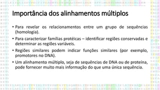 Importância dos alinhamentos múltiplos
• Para revelar os relacionamentos entre um grupo de sequências
(homologia).
• Para caracterizar famílias protéicas – identificar regiões conservadas e
determinar as regiões variáveis.
• Regiões similares podem indicar funções similares (por exemplo,
promotores no DNA).
• Um alinhamento múltiplo, seja de sequências de DNA ou de proteína,
pode fornecer muito mais informação do que uma única sequência.
 