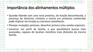 Importância dos alinhamentos múltiplos
• Quando lidando com uma nova proteína, de função desconhecida, a
presença de domínios similares a outros em proteínas conhecidas
pode implicar em função ou estrutura semelhante.
• Planejar mutações pontuais, desenhar primers e/ou sondas especiais.
• Construir um perfil da família, o que possibilitará buscas mais
avançadas, capazes de localizar membros mais distantes da mesma
família.
 