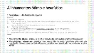 Alinhamentos ótimo e heurístico
• heurística -- do dicionário Houaiss
Acepções
¦ substantivo feminino
1 arte de inventar, de fazer descobertas; ciência que tem por objeto a descoberta dos fatos
1.1 Rubrica: história.
ramo da História voltado à pesquisa de fontes e documentos
1.2 Rubrica: informática.
método de investigação baseado na aproximação progressiva de um dado problema
1.3 Rubrica: pedagogia.
método educacional que consiste em fazer descobrir pelo aluno o que se lhe quer ensinar
LOGO:
• Alinhamento ótimo: produz o melhor resultado computacionalmente possível
• Alinhamento heurístico: produz um resultado o mais próximo possível do
resultado ótimo, mas, principalmente, produz um resultado de maneira muito
veloz
 