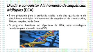 Dividir e conquistar Alinhamento de sequências
Múltiplas (DCA)
• È um programa para a produção rápida e de alta qualidade e de
simultâneos múltiplos alinhamentos de sequências de aminoácidos,
RNA ou sequências de DNA.
• O programa baseia-se no algoritmo de DCA, uma abordagem
heurística para soma de pares (SP).
 