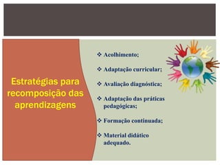 Estratégias para
recomposição das
aprendizagens
 Acolhimento;
 Adaptação curricular;
 Avaliação diagnóstica;
 Adaptação das práticas
pedagógicas;
 Formação continuada;
 Material didático
adequado.
 