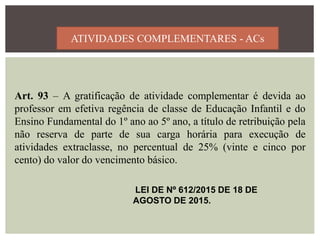 ATIVIDADES COMPLEMENTARES - ACs
Art. 93 – A gratificação de atividade complementar é devida ao
professor em efetiva regência de classe de Educação Infantil e do
Ensino Fundamental do 1º ano ao 5º ano, a título de retribuição pela
não reserva de parte de sua carga horária para execução de
atividades extraclasse, no percentual de 25% (vinte e cinco por
cento) do valor do vencimento básico.
LEI DE Nº 612/2015 DE 18 DE
AGOSTO DE 2015.
 