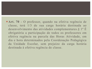  Art. 70 - O professor, quando na efetiva regência de
classe, terá 1/3 de sua carga horária destinada ao
desenvolvimento das atividades complementares.§ 1º É
obrigatória a participação de todos os professores em
efetiva regência na parcela das Horas Atividade, em
dia e hora determinados pela Coordenação Pedagógica
da Unidade Escolar, sem prejuízo da carga horária
destinada à efetiva regência de classe.
 