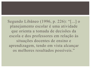 Segundo Libâneo (1996, p. 226): “[...] o
planejamento escolar é uma atividade
que orienta a tomada de decisões da
escola e dos professores em relação às
situações docentes de ensino e
aprendizagem, tendo em vista alcançar
os melhores resultados possíveis.”
 