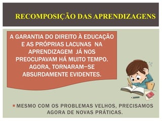 RECOMPOSIÇÃO DAS APRENDIZAGENS
A GARANTIA DO DIREITO À EDUCAÇÃO
E AS PRÓPRIAS LACUNAS NA
APRENDIZAGEM JÁ NOS
PREOCUPAVAM HÁ MUITO TEMPO.
AGORA, TORNARAM−SE
ABSURDAMENTE EVIDENTES.
 MESMO COM OS PROBLEMAS VELHOS, PRECISAMOS
AGORA DE NOVAS PRÁTICAS.
 