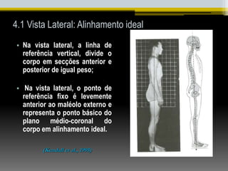 4.1 Vista Lateral: Alinhamento ideal
• Na vista lateral, a linha de
referência vertical, divide o
corpo em secções anterior e
posterior de igual peso;
• Na vista lateral, o ponto de
referência fixo é levemente
anterior ao maléolo externo e
representa o ponto básico do
plano médio-coronal do
corpo em alinhamento ideal.
(Kendall et al., 1995)
 