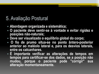 5. Avaliação Postural
• Abordagem organizada e sistemática;
• O paciente deve sentir-se à vontade e evitar rigidez e
posições não-naturais;
• Deve ser visualizado o equilíbrio global do corpo;
• O fio de prumo situa-se no ponto ântero-posterior
anterior ao maléolo lateral e, para os desvios laterais,
entre os calcanhares.
• É importante verificar as alterações de tempos em
tempos para certificar-se dos dados, se a posição não
mudou, porque o paciente pode "corrigir" sua
alteração momentaneamente.
 