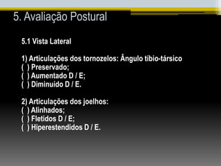 5. Avaliação Postural
5.1 Vista Lateral
1) Articulações dos tornozelos: Ângulo tíbio-társico
( ) Preservado;
( ) Aumentado D / E;
( ) Diminuído D / E.
2) Articulações dos joelhos:
( ) Alinhados;
( ) Fletidos D / E;
( ) Hiperestendidos D / E.
 