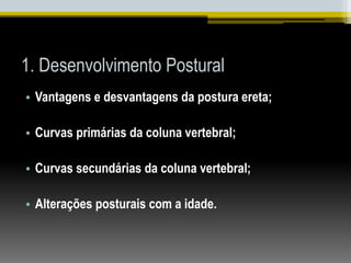 1. Desenvolvimento Postural
• Vantagens e desvantagens da postura ereta;
• Curvas primárias da coluna vertebral;
• Curvas secundárias da coluna vertebral;
• Alterações posturais com a idade.
 