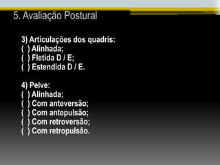 5. Avaliação Postural
3) Articulações dos quadris:
( ) Alinhada;
( ) Fletida D / E;
( ) Estendida D / E.
4) Pelve:
( ) Alinhada;
( ) Com anteversão;
( ) Com antepulsão;
( ) Com retroversão;
( ) Com retropulsão.
 