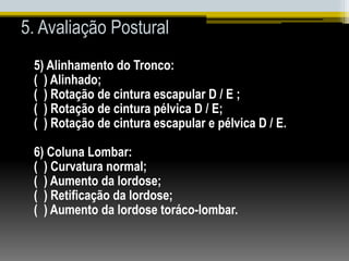 5. Avaliação Postural
5) Alinhamento do Tronco:
( ) Alinhado;
( ) Rotação de cintura escapular D / E ;
( ) Rotação de cintura pélvica D / E;
( ) Rotação de cintura escapular e pélvica D / E.
6) Coluna Lombar:
( ) Curvatura normal;
( ) Aumento da lordose;
( ) Retificação da lordose;
( ) Aumento da lordose toráco-lombar.
 
