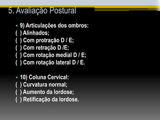 5. Avaliação Postural
• 9) Articulações dos ombros:
( ) Alinhados;
( ) Com protração D / E;
( ) Com retração D /E;
( ) Com rotação medial D / E;
( ) Com rotação lateral D / E.
• 10) Coluna Cervical:
( ) Curvatura normal;
( ) Aumento da lordose;
( ) Retificação da lordose.
 