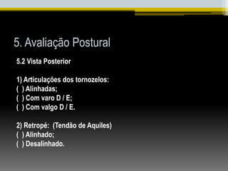5. Avaliação Postural
5.2 Vista Posterior
1) Articulações dos tornozelos:
( ) Alinhadas;
( ) Com varo D / E;
( ) Com valgo D / E.
2) Retropé: (Tendão de Aquiles)
( ) Alinhado;
( ) Desalinhado.
 