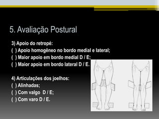 5. Avaliação Postural
3) Apoio do retropé:
( ) Apoio homogêneo no bordo medial e lateral;
( ) Maior apoio em bordo medial D / E;
( ) Maior apoio em bordo lateral D / E.
4) Articulações dos joelhos:
( ) Alinhadas;
( ) Com valgo D / E;
( ) Com varo D / E.
 