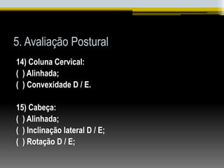 5. Avaliação Postural
14) Coluna Cervical:
( ) Alinhada;
( ) Convexidade D / E.
15) Cabeça:
( ) Alinhada;
( ) Inclinação lateral D / E;
( ) Rotação D / E;
 