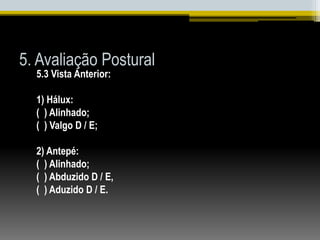5. Avaliação Postural
5.3 Vista Anterior:
1) Hálux:
( ) Alinhado;
( ) Valgo D / E;
2) Antepé:
( ) Alinhado;
( ) Abduzido D / E,
( ) Aduzido D / E.
 