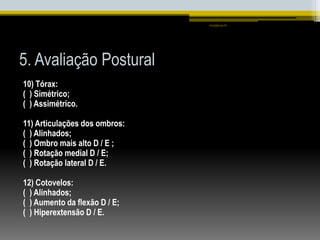 5. Avaliação Postural
10) Tórax:
( ) Simétrico;
( ) Assimétrico.
11) Articulações dos ombros:
( ) Alinhados;
( ) Ombro mais alto D / E ;
( ) Rotação medial D / E;
( ) Rotação lateral D / E.
12) Cotovelos:
( ) Alinhados;
( ) Aumento da flexão D / E;
( ) Hiperextensão D / E.
smaj@usp.br
 