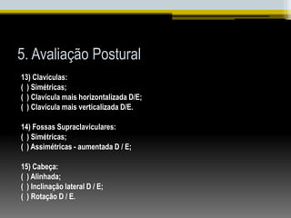 5. Avaliação Postural
13) Clavículas:
( ) Simétricas;
( ) Clavícula mais horizontalizada D/E;
( ) Clavícula mais verticalizada D/E.
14) Fossas Supraclaviculares:
( ) Simétricas;
( ) Assimétricas - aumentada D / E;
15) Cabeça:
( ) Alinhada;
( ) Inclinação lateral D / E;
( ) Rotação D / E.
 