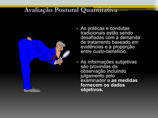 • As práticas e condutas
tradicionais estão sendo
desafiadas com a demanda
de tratamento baseado em
evidências e a proporção
entre custo-benefício.
• As informações subjetivas
são provindas da
observação incluindo
julgamento pelo
examinador e as medidas
fornecem os dados
objetivos.
Avaliação Postural Quantitativa
 