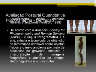 Avaliação Postural Quantitativa
Fotogrametria - Definição
• Fotogrametria digital: medidas
lineares e ângulares (Watson, 1998)
• De acordo com a American Society for
Photogrammetry and Remote Sensing
(ASPRS, 2006), a fotogrametria é a
arte, ciência e tecnologia de obtenção
de informação confiável sobre objetos
físicos e o meio ambiente por meio de
processos de gravação, medição e
interpretação de imagens
fotográficas e padrões de energia
eletromagnética e outras fontes.
 