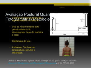 Avaliação Postural Quantitativa
Fotogrametria- Metodologia
▫ Controle de reprodutibilidade e
repetibilidade da avaliação
▫ Uso do nível de bolha para
posicionamento do
simetrógrafo, base de madeira
e tripé;
▫ Calibração da foto
▫ Ambiente: Controle de
temperatura, barulho e
distrações.
smaj@usp.br
Penha et al. Spinal postural alignment variance according to sex and age in 7- and 8-year-old children.
Journal of Manipulative and Physiological Therapeutics, 32 (2): 154-159, 2009.
 