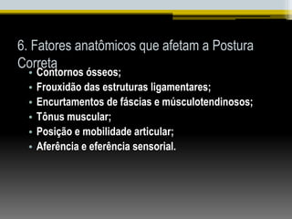 6. Fatores anatômicos que afetam a Postura
Correta
• Contornos ósseos;
• Frouxidão das estruturas ligamentares;
• Encurtamentos de fáscias e músculotendinosos;
• Tônus muscular;
• Posição e mobilidade articular;
• Aferência e eferência sensorial.
 