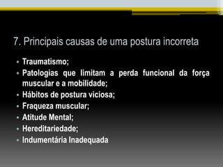 7. Principais causas de uma postura incorreta
• Traumatismo;
• Patologias que limitam a perda funcional da força
muscular e a mobilidade;
• Hábitos de postura viciosa;
• Fraqueza muscular;
• Atitude Mental;
• Hereditariedade;
• Indumentária Inadequada
 