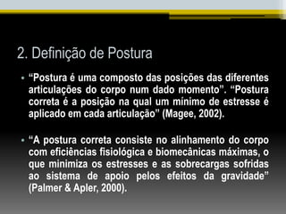2. Definição de Postura
• “Postura é uma composto das posições das diferentes
articulações do corpo num dado momento”. “Postura
correta é a posição na qual um mínimo de estresse é
aplicado em cada articulação” (Magee, 2002).
• “A postura correta consiste no alinhamento do corpo
com eficiências fisiológica e biomecânicas máximas, o
que minimiza os estresses e as sobrecargas sofridas
ao sistema de apoio pelos efeitos da gravidade”
(Palmer & Apler, 2000).
 