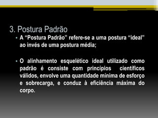 3. Postura Padrão
• A “Postura Padrão” refere-se a uma postura “ideal”
ao invés de uma postura média;
• O alinhamento esquelético ideal utilizado como
padrão é consiste com princípios científicos
válidos, envolve uma quantidade mínima de esforço
e sobrecarga, e conduz à eficiência máxima do
corpo.
 